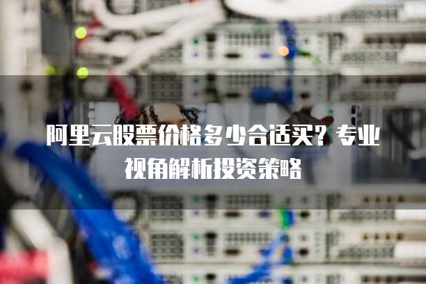 阿里云股票价格多少合适买？专业视角解析投资策略