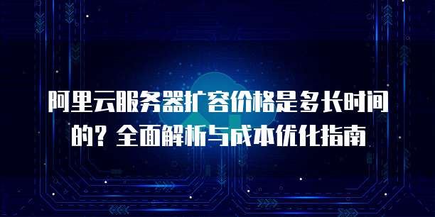阿里云服务器扩容价格是多长时间的?全面解析与成本优化指南
