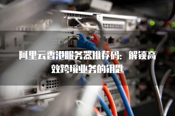 阿里云香港服务器推荐码:解锁高效跨境业务的钥匙