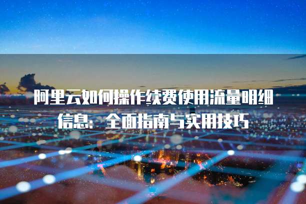 阿里云如何操作续费使用流量明细信息:全面指南与实用技巧