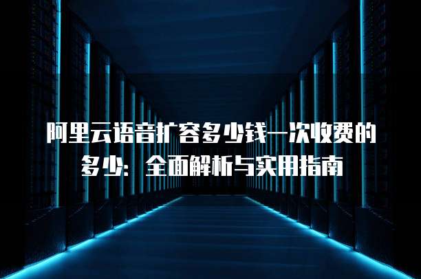 阿里云语音扩容多少钱一次收费的多少:全面解析与实用指南