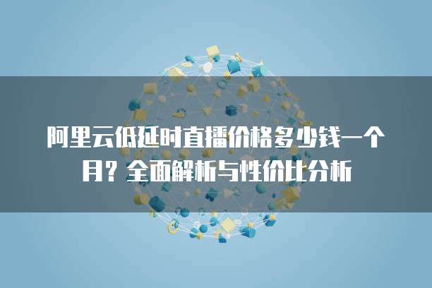 阿里云低延时直播价格多少钱一个月?全面解析与性价比分析
