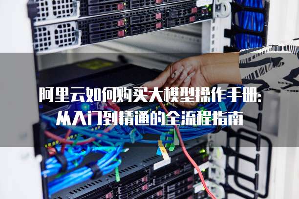 阿里云如何购买大模型操作手册:从入门到精通的全流程指南