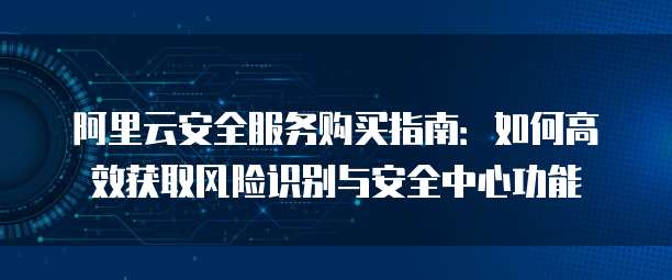 阿里云安全服务购买指南:如何高效获取风险识别与安全中心功能