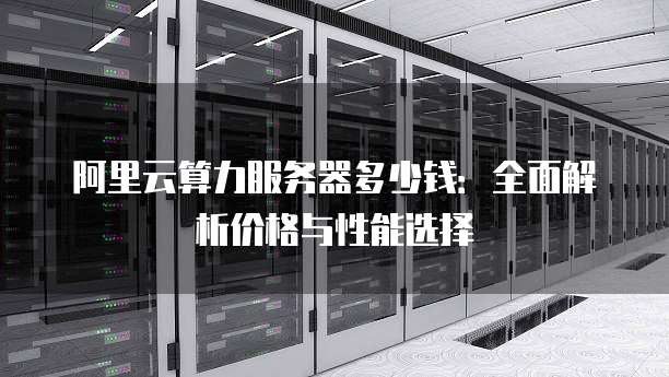 阿里云算力服务器多少钱:全面解析价格与性能选择