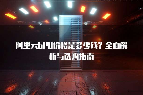 阿里云GPU价格是多少钱?全面解析与选购指南
