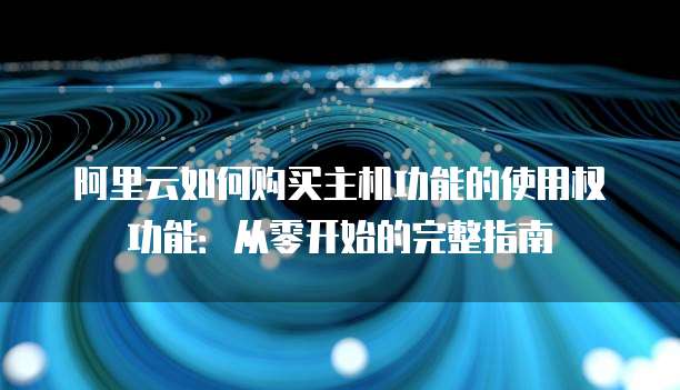 阿里云如何购买主机功能的使用权功能:从零开始的完整指南