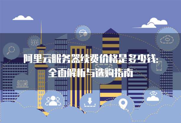 阿里云服务器续费价格是多少钱:全面解析与选购指南