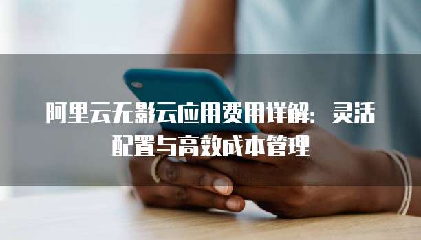 阿里云无影云应用费用详解:灵活配置与高效成本管理