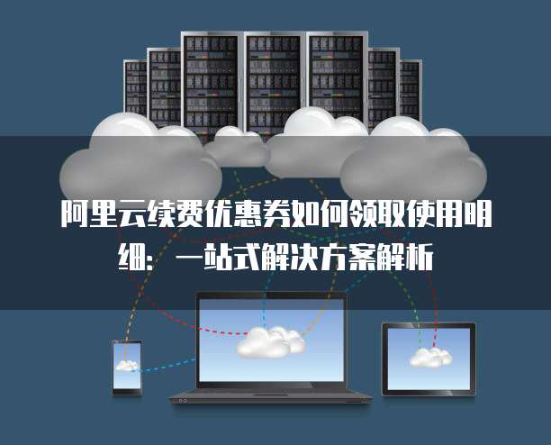 阿里云续费优惠券如何领取使用明细:一站式解决方案解析