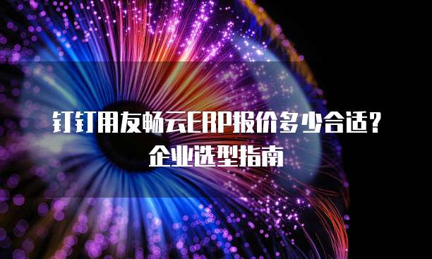 钉钉用友畅云ERP报价多少合适？企业选型指南