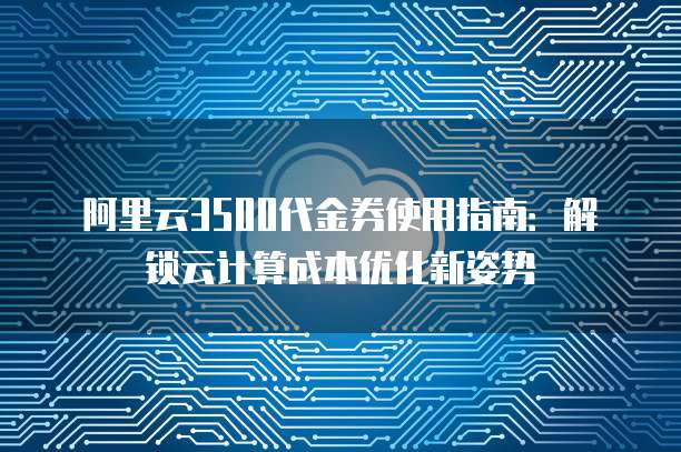 阿里云3500代金券使用指南：解锁云计算成本优化新姿势