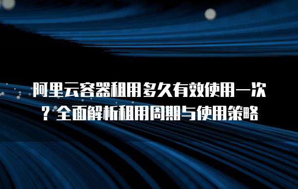 阿里云容器租用多久有效使用一次?全面解析租用周期与使用策略
