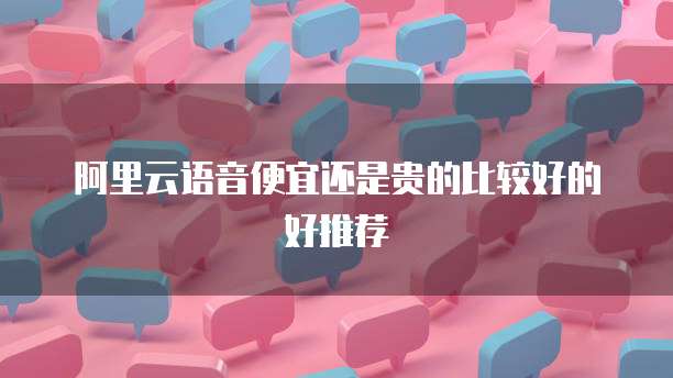 阿里云语音便宜还是贵的比较好的好推荐