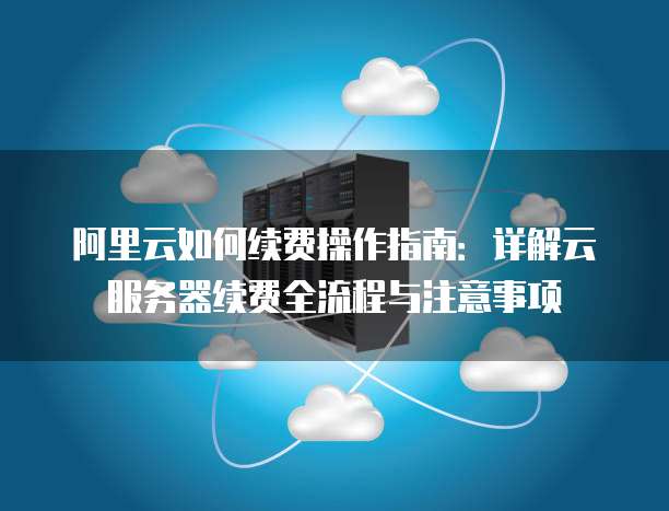 阿里云如何续费操作指南:详解云服务器续费全流程与注意事项