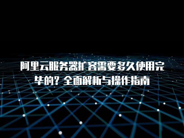 阿里云服务器扩容需要多久使用完毕的?全面解析与操作指南