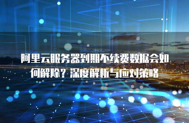 阿里云服务器到期不续费数据会如何解除?深度解析与应对策略