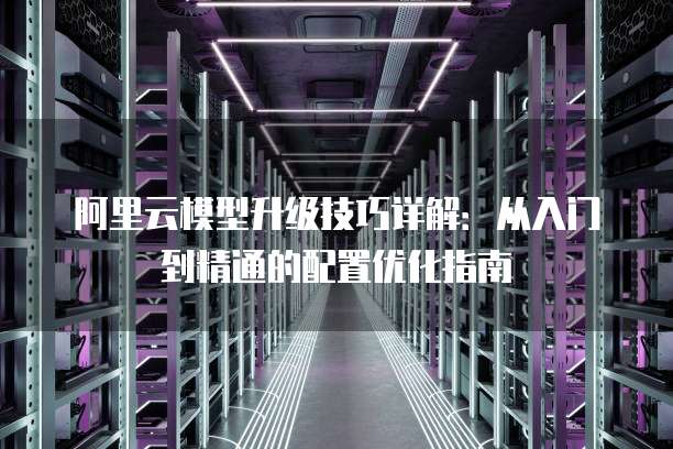 阿里云模型升级技巧详解:从入门到精通的配置优化指南