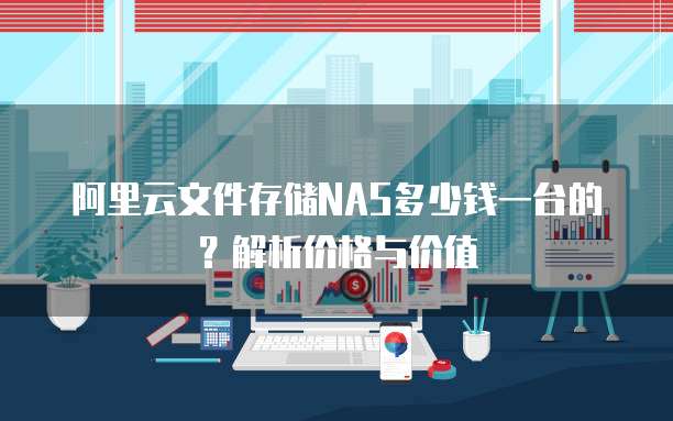 阿里云文件存储NAS多少钱一台的?解析价格与价值