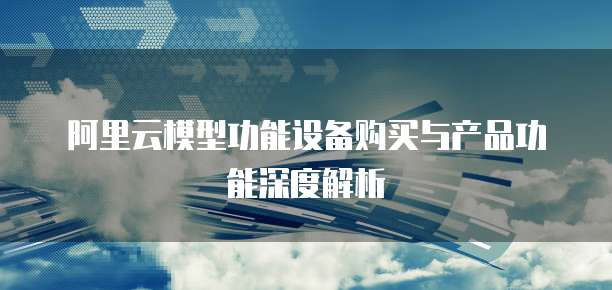 阿里云模型功能设备购买与产品功能深度解析