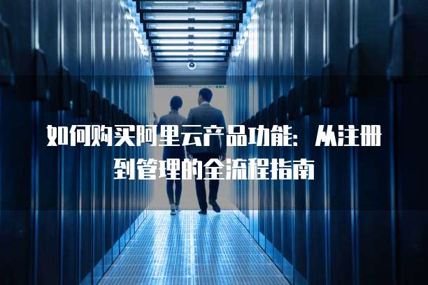 如何购买阿里云产品功能:从注册到管理的全流程指南