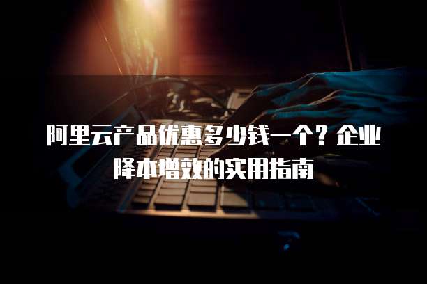 阿里云产品优惠多少钱一个?企业降本增效的实用指南