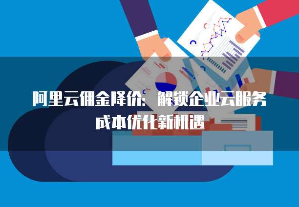 阿里云佣金降价:解锁企业云服务成本优化新机遇