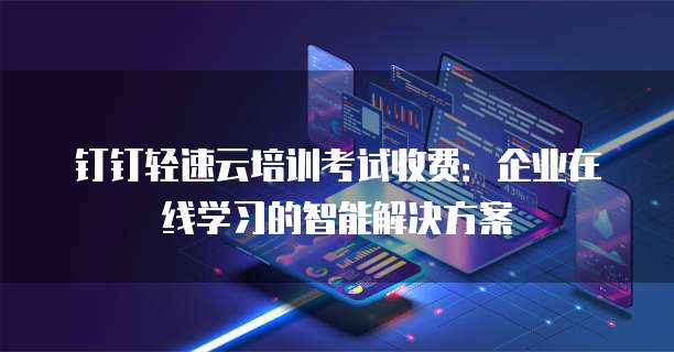 钉钉轻速云培训考试收费:企业在线学习的智能解决方案
