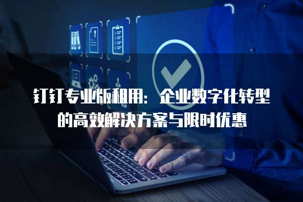 钉钉专业版租用:企业数字化转型的高效解决方案与限时优惠