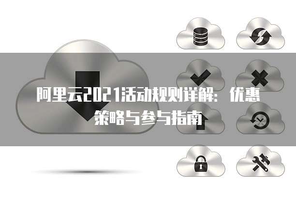阿里云2021活动规则详解:优惠策略与参与指南