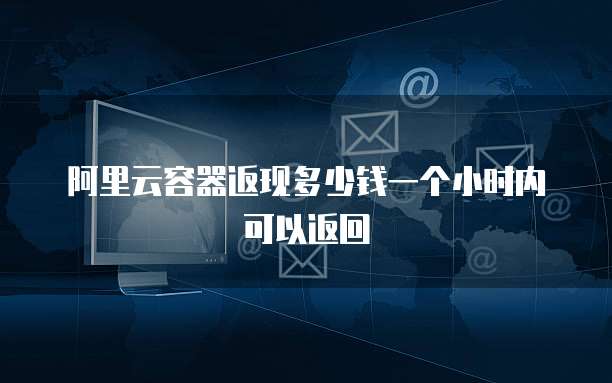 阿里云容器返现多少钱一个小时内可以返回