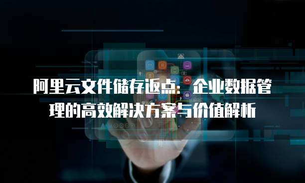 阿里云文件储存返点:企业数据管理的高效解决方案与价值解析