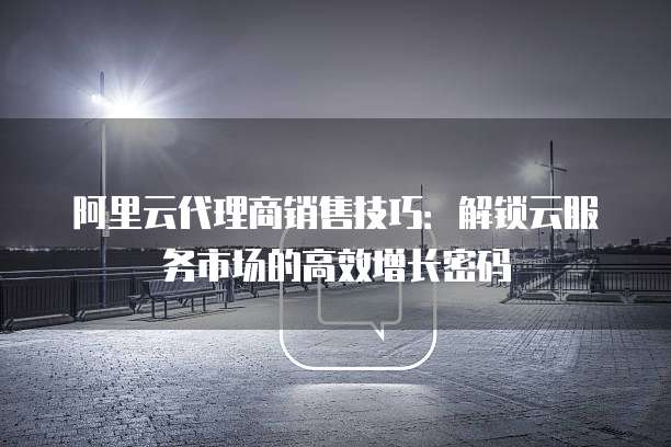 阿里云代理商销售技巧:解锁云服务市场的高效增长密码