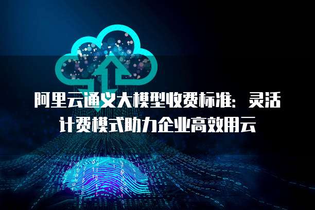 阿里云通义大模型收费标准:灵活计费模式助力企业高效用云