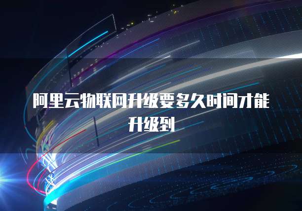 阿里云物联网升级要多久时间才能升级到