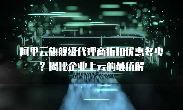 阿里云旗舰级代理商折扣优惠多少?揭秘企业上云的最优解