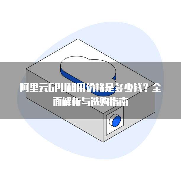 阿里云GPU租用价格是多少钱?全面解析与选购指南