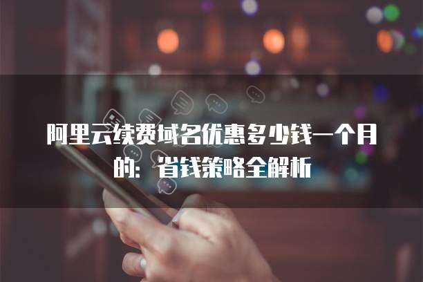 阿里云续费域名优惠多少钱一个月的:省钱策略全解析
