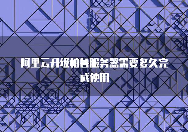 阿里云升级帕鲁服务器需要多久完成使用