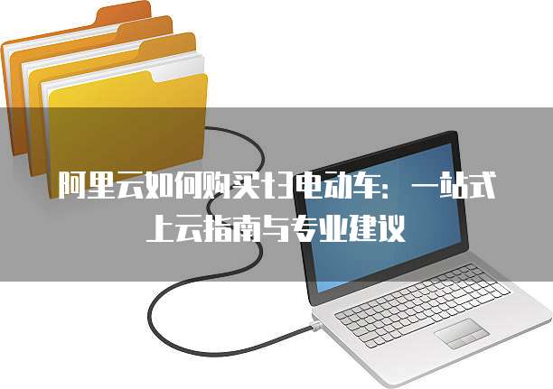 阿里云如何购买t3电动车:一站式上云指南与专业建议