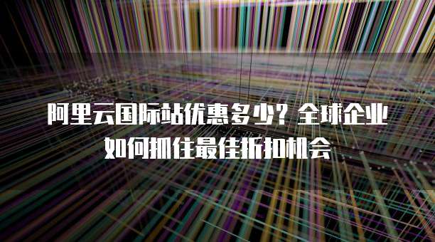 阿里云国际站优惠多少？全球企业如何抓住最佳折扣机会