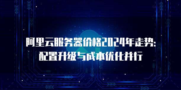阿里云服务器价格2024年走势：配置升级与成本优化并行