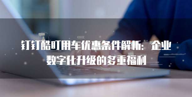 钉钉酷盯用车优惠条件解析:企业数字化升级的多重福利
