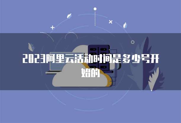 2023阿里云活动时间是多少号开始的