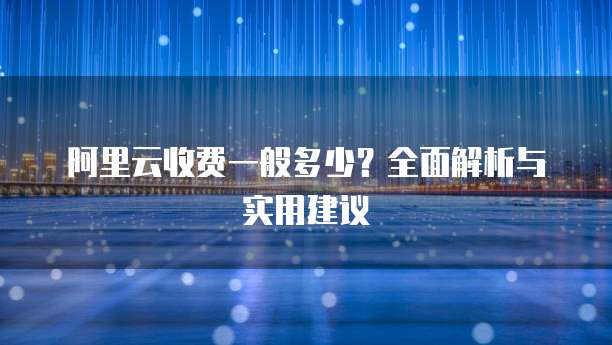阿里云收费一般多少?全面解析与实用建议