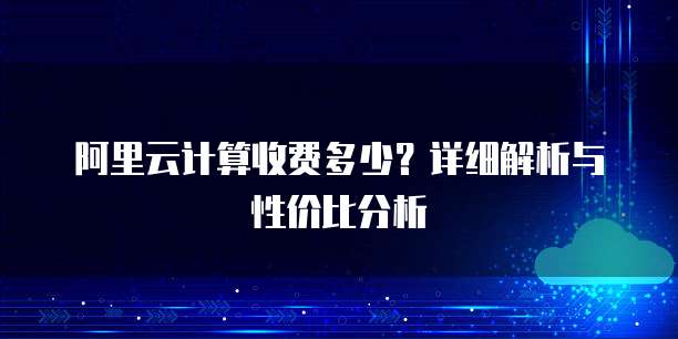阿里云计算收费多少?详细解析与性价比分析