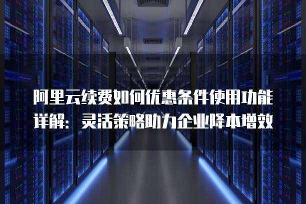 阿里云续费如何优惠条件使用功能详解:灵活策略助力企业降本增效
