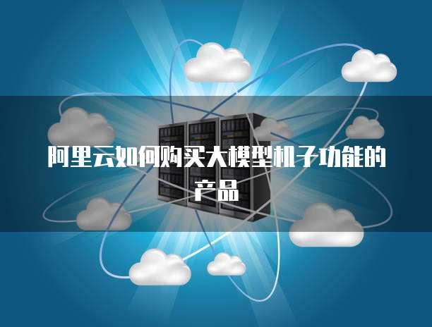 阿里云如何购买大模型机子功能的产品