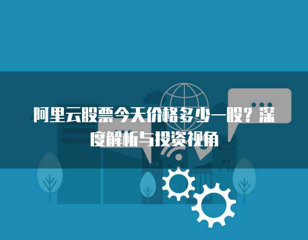 阿里云股票今天价格多少一股？深度解析与投资视角