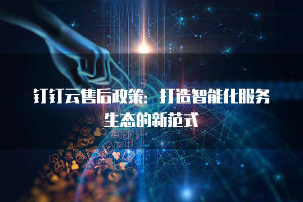 钉钉云售后政策:打造智能化服务生态的新范式